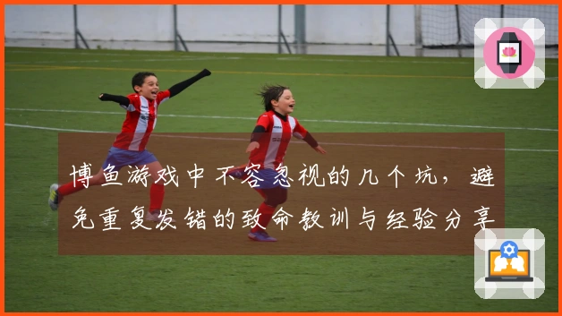 博鱼游戏中不容忽视的几个坑，避免重复发错的致命教训与经验分享