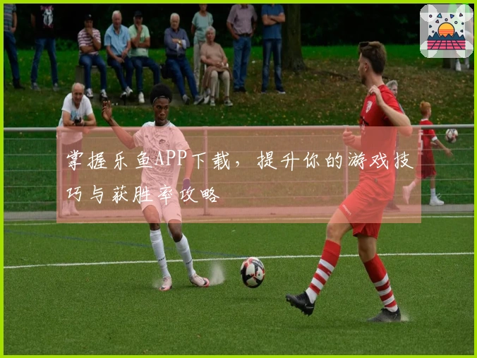 掌握乐鱼APP下载，提升你的游戏技巧与获胜率攻略