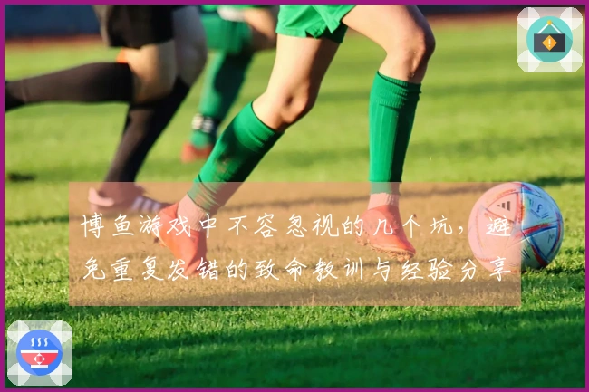 博鱼游戏中不容忽视的几个坑，避免重复发错的致命教训与经验分享